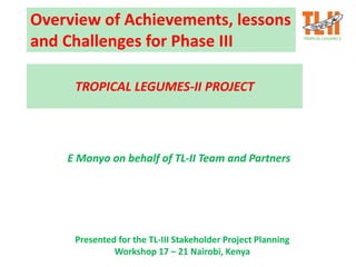 Overview of Achievements, lessons
and Challenges for Phase III
E Monyo on behalf of TL-II Team and Partners
TROPICAL LEGUMES-II PROJECT
Presented for the TL-III Stakeholder Project Planning
Workshop 17 – 21 Nairobi, Kenya
 