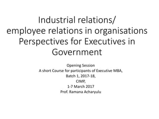 Industrial relations/
employee relations in organisations
Perspectives for Executives in
Government
Opening Session
A short Course for participants of Executive MBA,
Batch 1, 2017-18,
CIMP,
1-7 March 2017
Prof. Ramana Acharyulu
 
