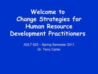 Welcome to  Change Strategies for Human Resource Development Practitioners  ADLT 625 – Spring Semester 2011 Dr. Terry Carter 