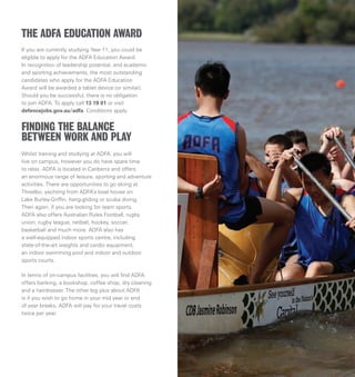 If you are currently studying Year 11, you could be
eligible to apply for the ADFA Education Award.
In recognition of leadership potential, and academic
and sporting achievements, the most outstanding
candidates who apply for the ADFA Education
Award will be awarded a tablet device (or similar).
Should you be successful, there is no obligation
to join ADFA. To apply call 13 19 01 or visit
defencejobs.gov.au/adfa. Conditions apply.
Whilst training and studying at ADFA, you will
live on campus, however you do have spare time
to relax. ADFA is located in Canberra and offers
an enormous range of leisure, sporting and adventure
activities. There are opportunities to go skiing at
Thredbo, yachting from ADFA’s boat house on
Lake Burley-Griffin, hang-gliding or scuba diving.
Then again, if you are looking for team sports,
ADFA also offers Australian Rules Football, rugby
union, rugby league, netball, hockey, soccer,
basketball and much more. ADFA also has
a well-equipped indoor sports centre, including
state-of-the-art weights and cardio equipment,
an indoor swimming pool and indoor and outdoor
sports courts.
In terms of on-campus facilities, you will find ADFA
offers banking, a bookshop, coffee shop, dry cleaning
and a hairdresser. The other big plus about ADFA
is if you wish to go home in your mid year or end
of year breaks, ADFA will pay for your travel costs
twice per year.
FINDING THE BALANCE
BETWEEN WORK AND PLAY
THE ADFA EDUCATION AWARD
 