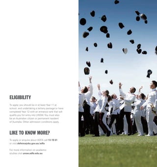 To apply, you should be in at least Year 11 at
school, and undertaking a tertiary package or have
completed Year 12 with an entrance rank that will
qualify you for entry into UNSW. You must also
be an Australian citizen or permanent resident
of Australia. Other admission conditions apply.
To apply or enquire about ADFA call 13 19 01
or visit defencejobs.gov.au/adfa
For more information on academic
studies visit unsw.adfa.edu.au
ELIGIBILITY
LIKE TO KNOW MORE?
 