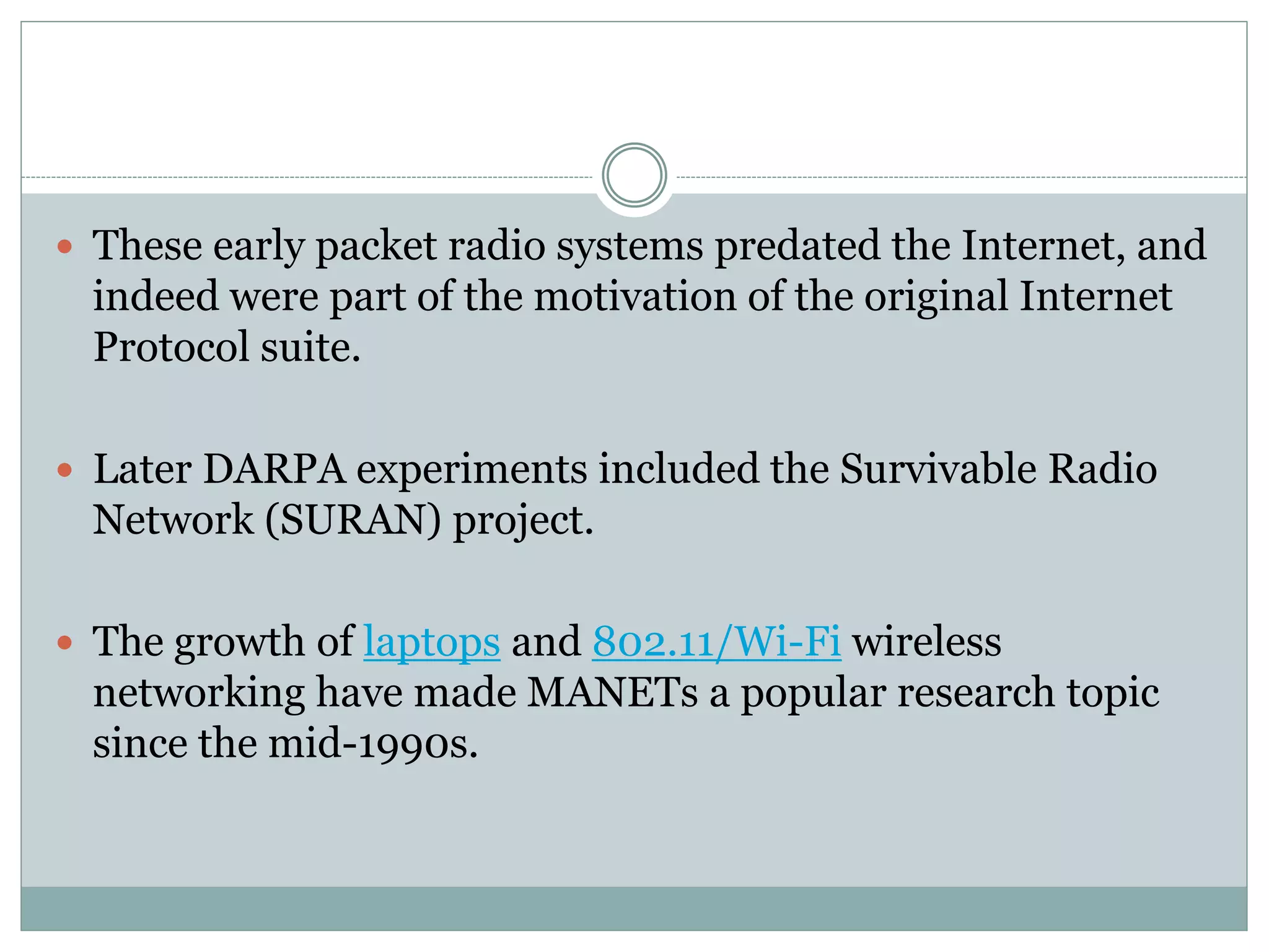  These early packet radio systems predated the Internet, and
indeed were part of the motivation of the original Internet
Protocol suite.
 Later DARPA experiments included the Survivable Radio
Network (SURAN) project.
 The growth of laptops and 802.11/Wi-Fi wireless
networking have made MANETs a popular research topic
since the mid-1990s.
 