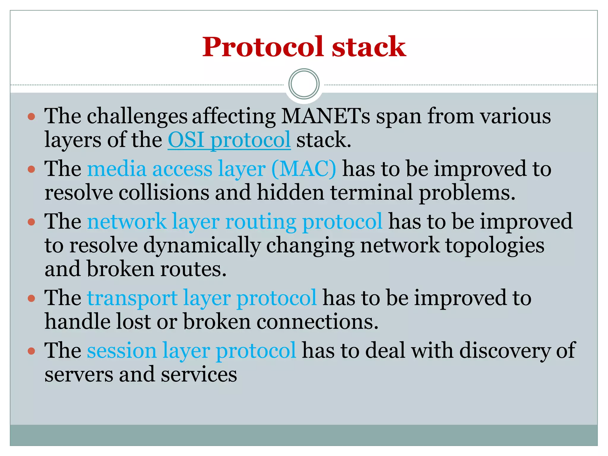 Protocol stack
 The challenges affecting MANETs span from various
layers of the OSI protocol stack.
 The media access layer (MAC) has to be improved to
resolve collisions and hidden terminal problems.
 The network layer routing protocol has to be improved
to resolve dynamically changing network topologies
and broken routes.
 The transport layer protocol has to be improved to
handle lost or broken connections.
 The session layer protocol has to deal with discovery of
servers and services
 