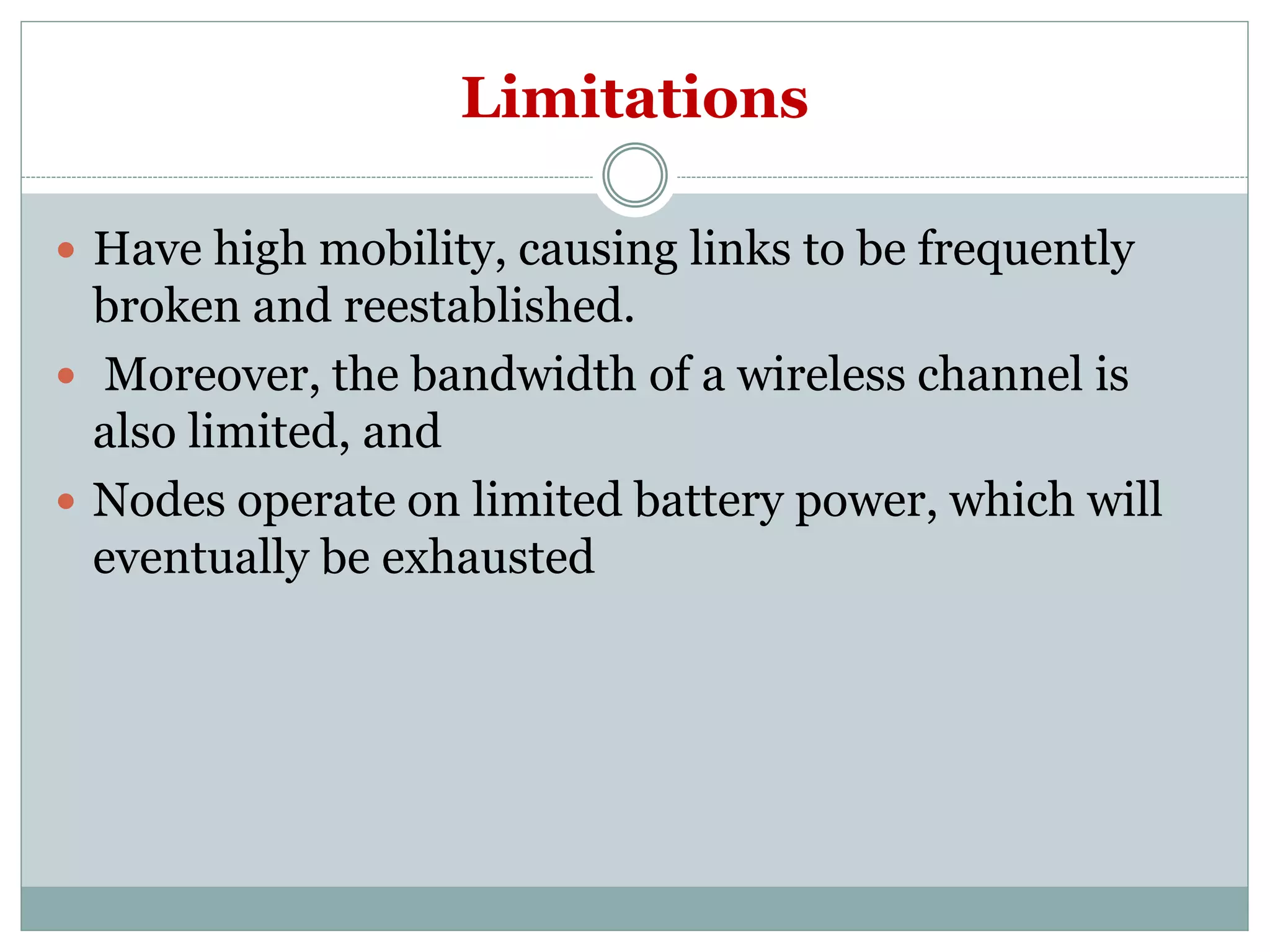 Limitations
 Have high mobility, causing links to be frequently
broken and reestablished.
 Moreover, the bandwidth of a wireless channel is
also limited, and
 Nodes operate on limited battery power, which will
eventually be exhausted
 