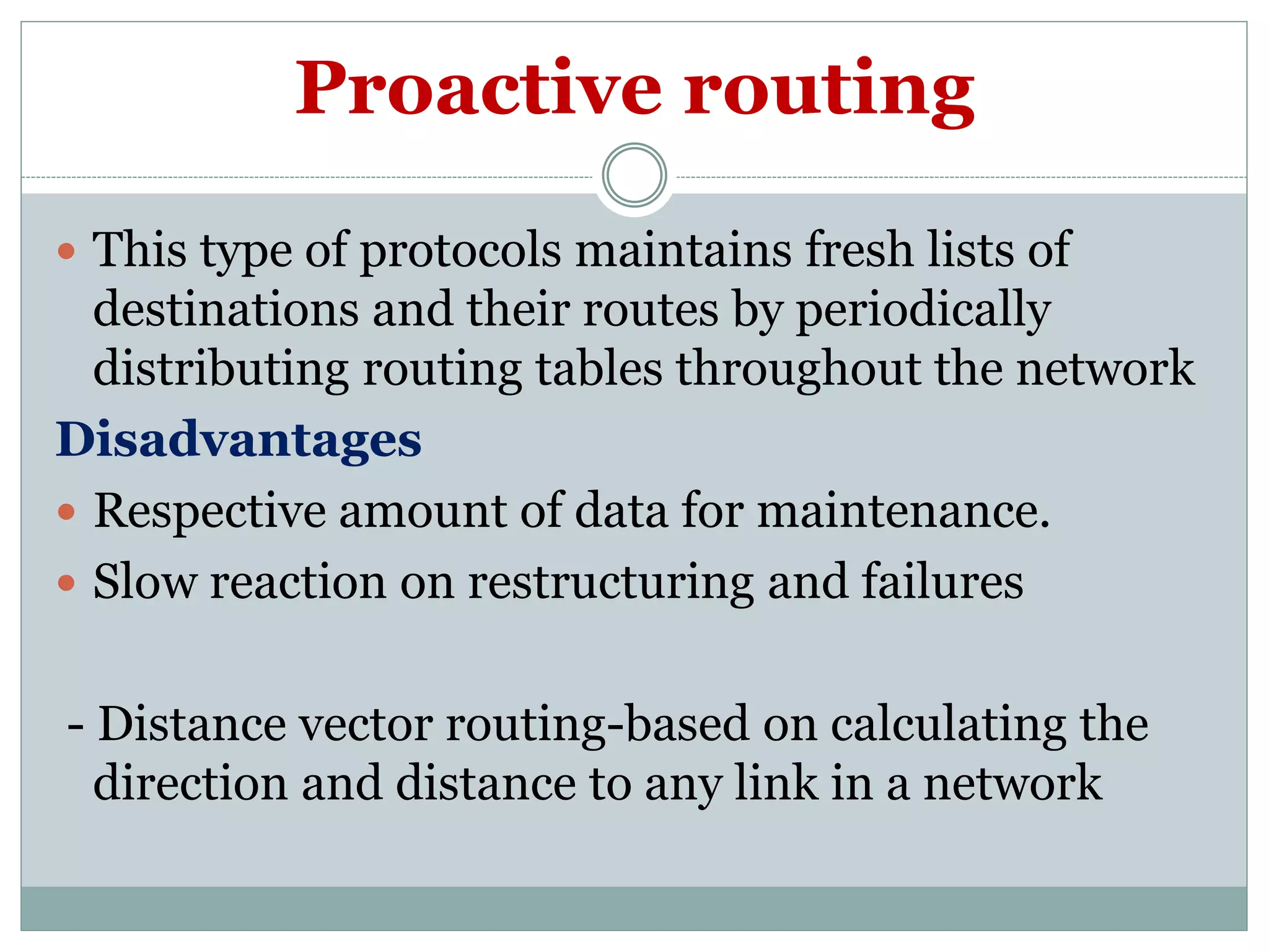 Proactive routing
 This type of protocols maintains fresh lists of
destinations and their routes by periodically
distributing routing tables throughout the network
Disadvantages
 Respective amount of data for maintenance.
 Slow reaction on restructuring and failures
- Distance vector routing-based on calculating the
direction and distance to any link in a network
 