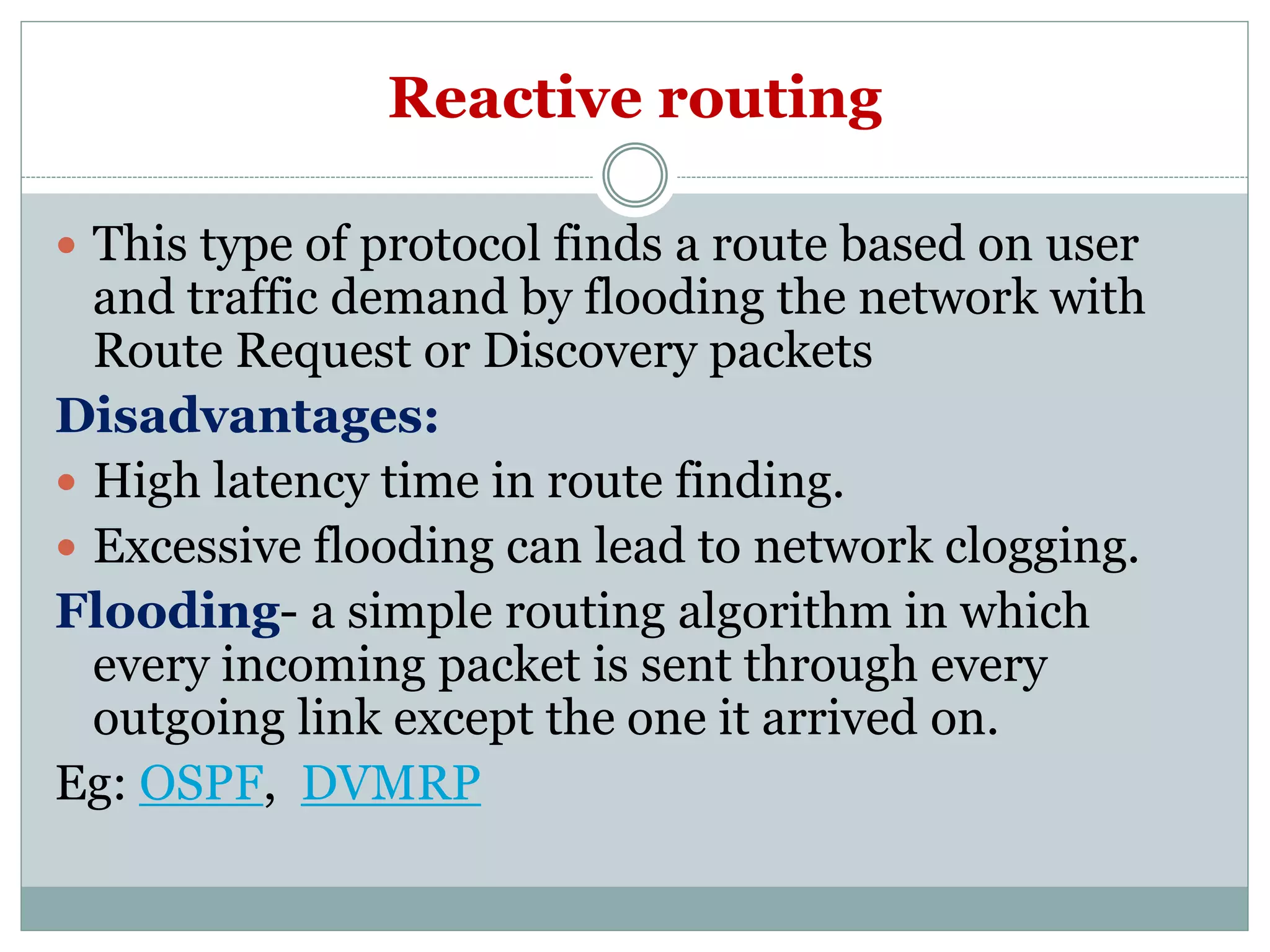 Reactive routing
 This type of protocol finds a route based on user
and traffic demand by flooding the network with
Route Request or Discovery packets
Disadvantages:
 High latency time in route finding.
 Excessive flooding can lead to network clogging.
Flooding- a simple routing algorithm in which
every incoming packet is sent through every
outgoing link except the one it arrived on.
Eg: OSPF, DVMRP
 