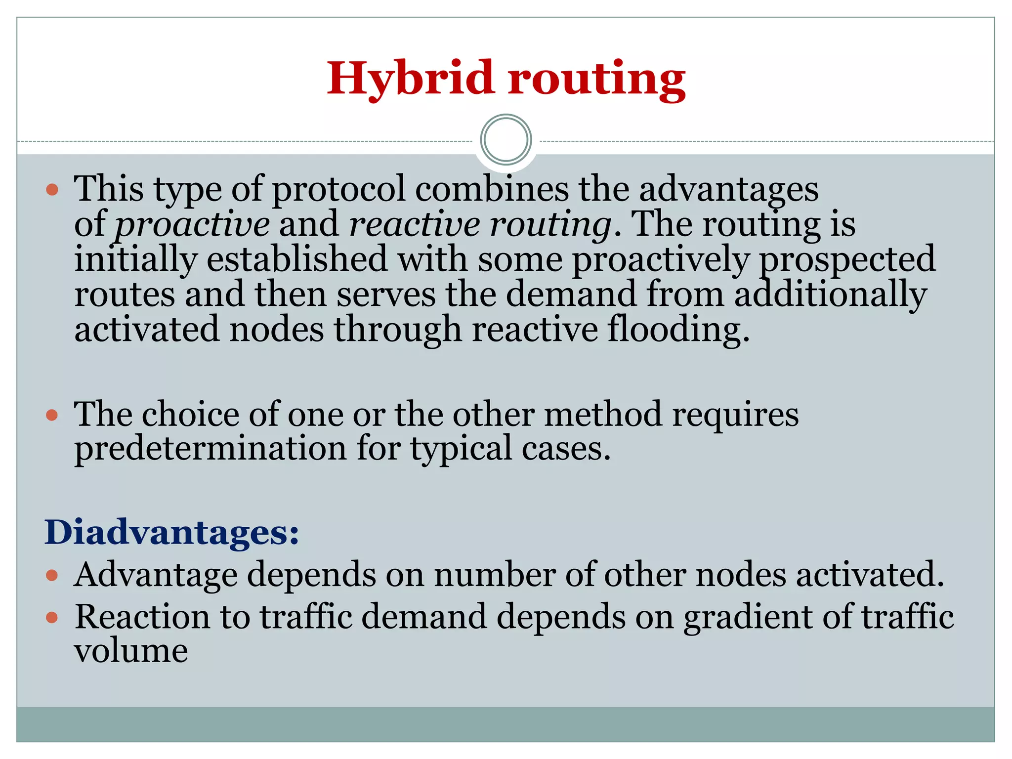 Hybrid routing
 This type of protocol combines the advantages
of proactive and reactive routing. The routing is
initially established with some proactively prospected
routes and then serves the demand from additionally
activated nodes through reactive flooding.
 The choice of one or the other method requires
predetermination for typical cases.
Diadvantages:
 Advantage depends on number of other nodes activated.
 Reaction to traffic demand depends on gradient of traffic
volume
 