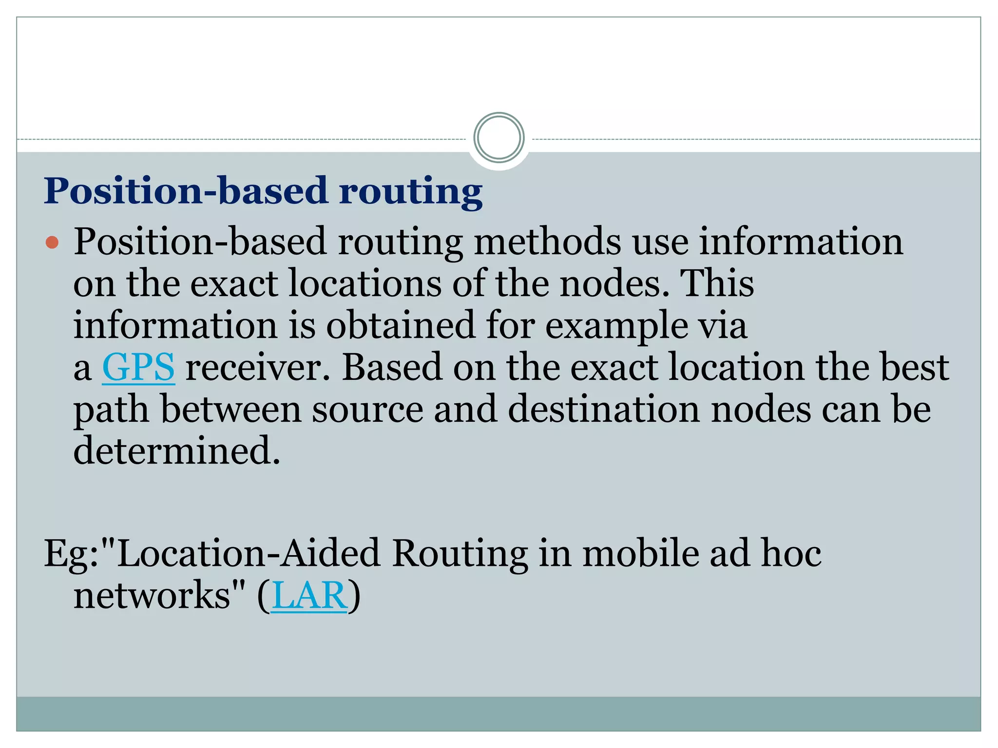 Position-based routing
 Position-based routing methods use information
on the exact locations of the nodes. This
information is obtained for example via
a GPS receiver. Based on the exact location the best
path between source and destination nodes can be
determined.
Eg:"Location-Aided Routing in mobile ad hoc
networks" (LAR)
 
