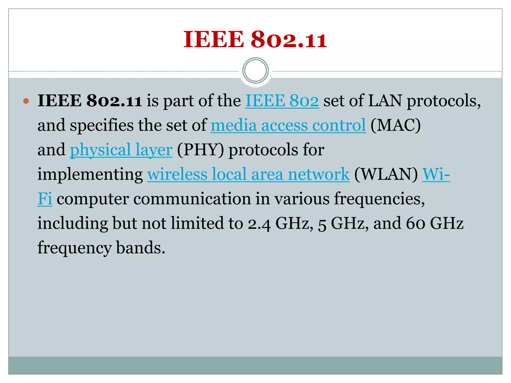 IEEE 802.11
 IEEE 802.11 is part of the IEEE 802 set of LAN protocols,
and specifies the set of media access control (MAC)
and physical layer (PHY) protocols for
implementing wireless local area network (WLAN) Wi-
Fi computer communication in various frequencies,
including but not limited to 2.4 GHz, 5 GHz, and 60 GHz
frequency bands.
 