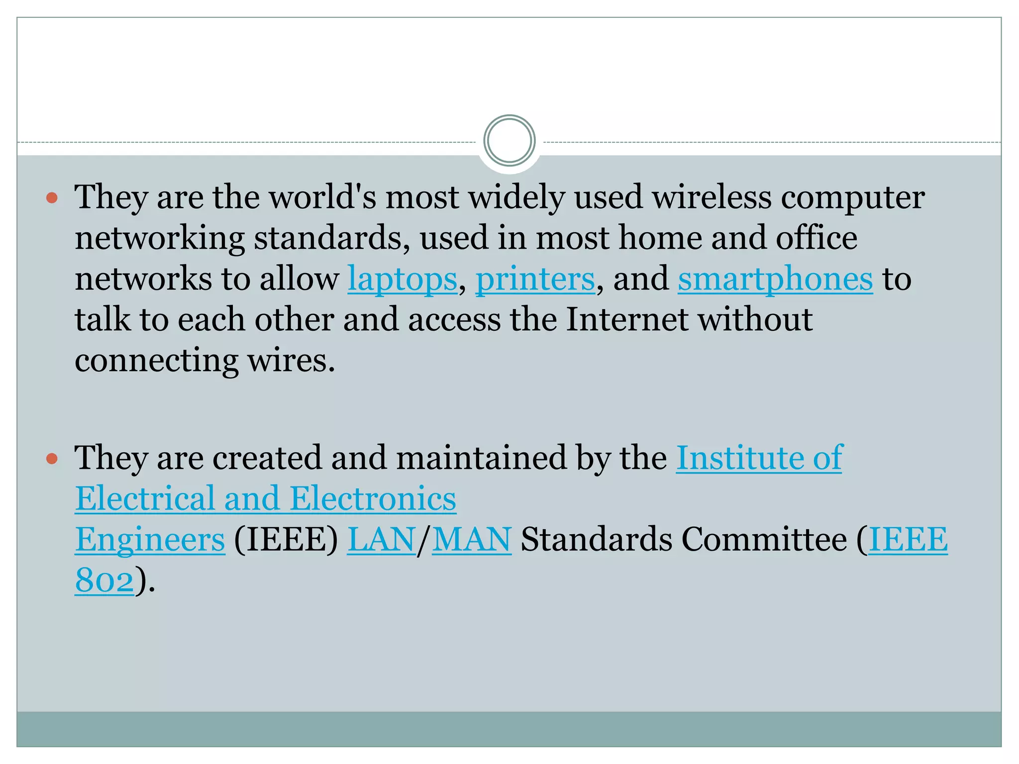  They are the world's most widely used wireless computer
networking standards, used in most home and office
networks to allow laptops, printers, and smartphones to
talk to each other and access the Internet without
connecting wires.
 They are created and maintained by the Institute of
Electrical and Electronics
Engineers (IEEE) LAN/MAN Standards Committee (IEEE
802).
 