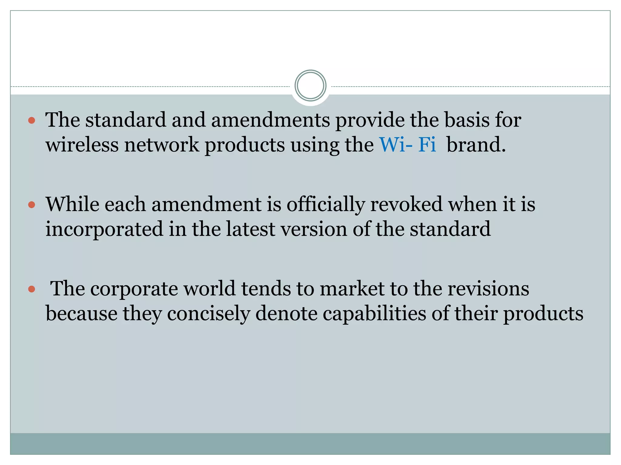  The standard and amendments provide the basis for
wireless network products using the Wi- Fi brand.
 While each amendment is officially revoked when it is
incorporated in the latest version of the standard
 The corporate world tends to market to the revisions
because they concisely denote capabilities of their products
 