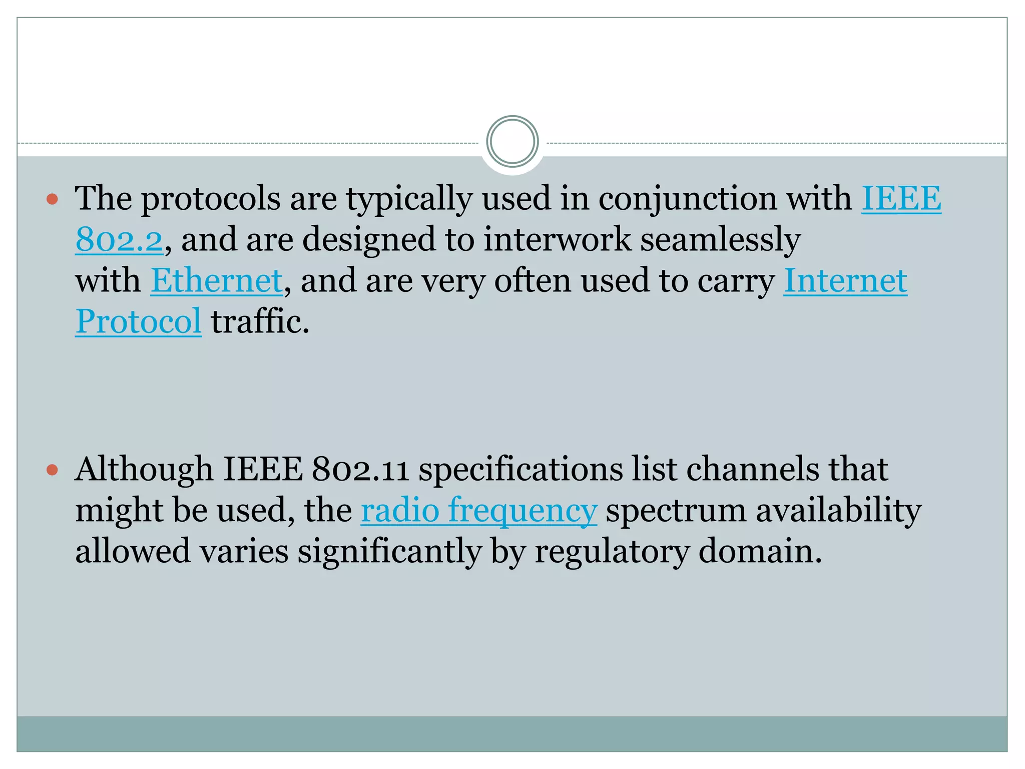  The protocols are typically used in conjunction with IEEE
802.2, and are designed to interwork seamlessly
with Ethernet, and are very often used to carry Internet
Protocol traffic.
 Although IEEE 802.11 specifications list channels that
might be used, the radio frequency spectrum availability
allowed varies significantly by regulatory domain.
 