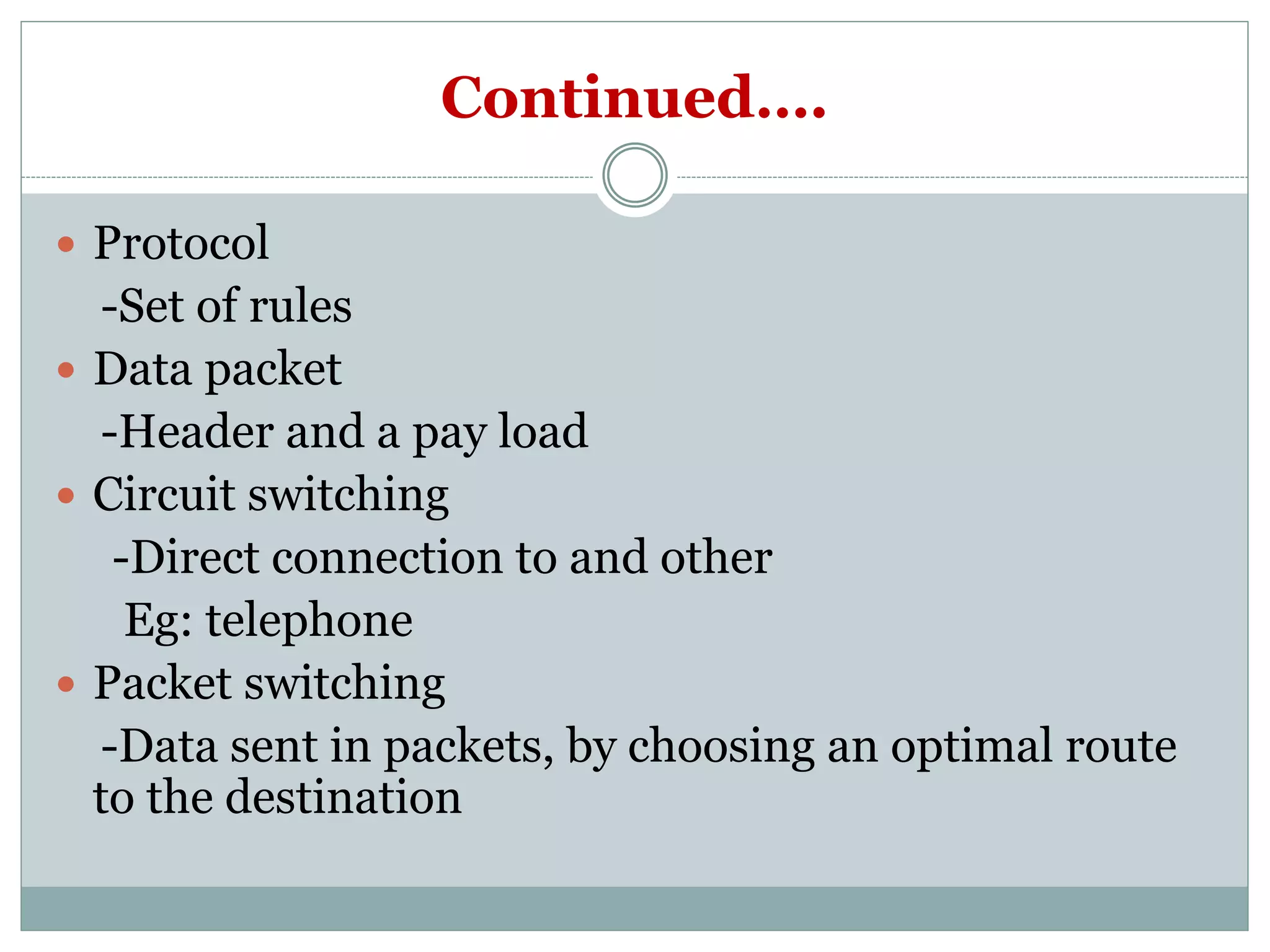 Continued….
 Protocol
-Set of rules
 Data packet
-Header and a pay load
 Circuit switching
-Direct connection to and other
Eg: telephone
 Packet switching
-Data sent in packets, by choosing an optimal route
to the destination
 