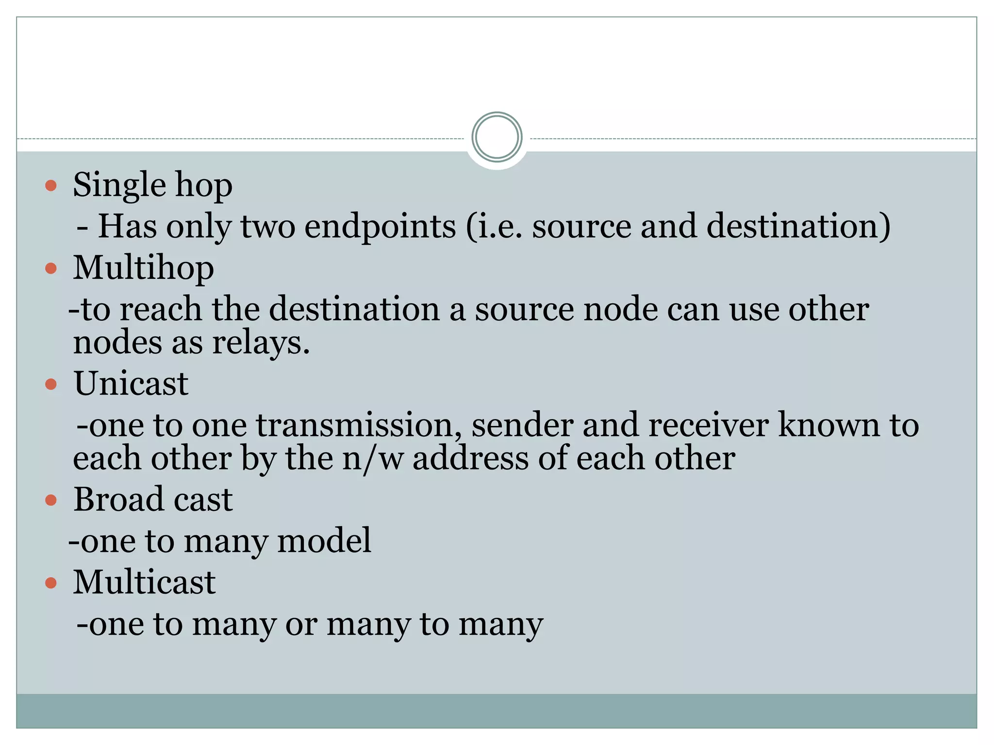  Single hop
- Has only two endpoints (i.e. source and destination)
 Multihop
-to reach the destination a source node can use other
nodes as relays.
 Unicast
-one to one transmission, sender and receiver known to
each other by the n/w address of each other
 Broad cast
-one to many model
 Multicast
-one to many or many to many
 
