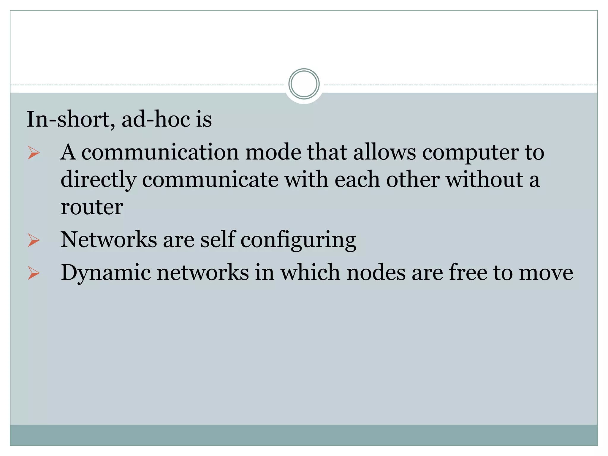 In-short, ad-hoc is
 A communication mode that allows computer to
directly communicate with each other without a
router
 Networks are self configuring
 Dynamic networks in which nodes are free to move
 