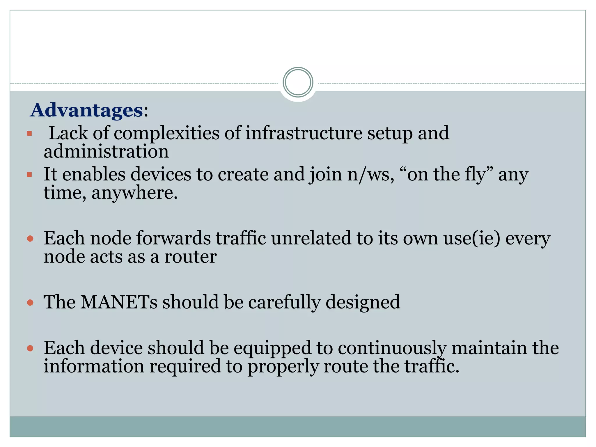 Advantages:
 Lack of complexities of infrastructure setup and
administration
 It enables devices to create and join n/ws, “on the fly” any
time, anywhere.
 Each node forwards traffic unrelated to its own use(ie) every
node acts as a router
 The MANETs should be carefully designed
 Each device should be equipped to continuously maintain the
information required to properly route the traffic.
 