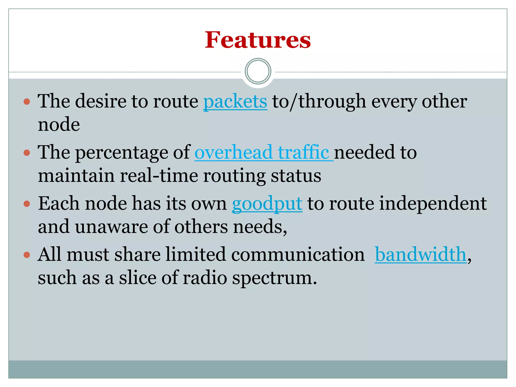 Features
 The desire to route packets to/through every other
node
 The percentage of overhead traffic needed to
maintain real-time routing status
 Each node has its own goodput to route independent
and unaware of others needs,
 All must share limited communication bandwidth,
such as a slice of radio spectrum.
 