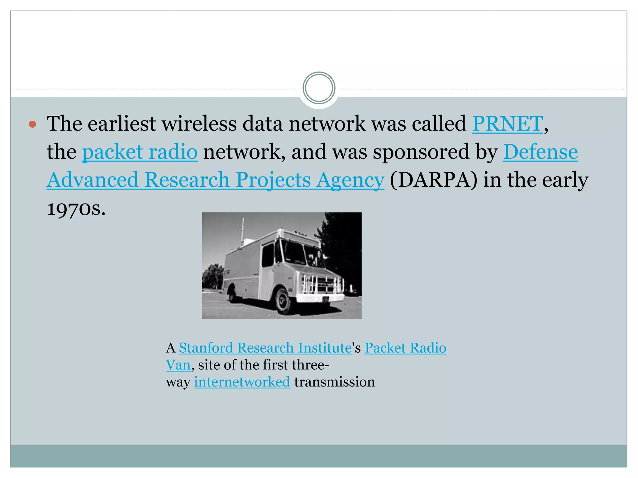  The earliest wireless data network was called PRNET,
the packet radio network, and was sponsored by Defense
Advanced Research Projects Agency (DARPA) in the early
1970s.
A Stanford Research Institute's Packet Radio
Van, site of the first three-
way internetworked transmission
 