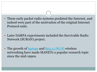  These early packet radio systems predated the Internet, and
indeed were part of the motivation of the original Internet
Protocol suite.
 Later DARPA experiments included the Survivable Radio
Network (SURAN) project.
 The growth of laptops and 802.11/Wi-Fi wireless
networking have made MANETs a popular research topic
since the mid-1990s.
 
