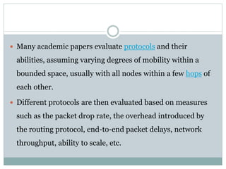  Many academic papers evaluate protocols and their
abilities, assuming varying degrees of mobility within a
bounded space, usually with all nodes within a few hops of
each other.
 Different protocols are then evaluated based on measures
such as the packet drop rate, the overhead introduced by
the routing protocol, end-to-end packet delays, network
throughput, ability to scale, etc.
 