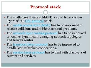 Protocol stack
 The challenges affecting MANETs span from various
layers of the OSI protocol stack.
 The media access layer (MAC) has to be improved to
resolve collisions and hidden terminal problems.
 The network layer routing protocol has to be improved
to resolve dynamically changing network topologies
and broken routes.
 The transport layer protocol has to be improved to
handle lost or broken connections.
 The session layer protocol has to deal with discovery of
servers and services
 