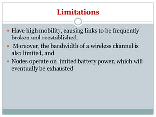 Limitations
 Have high mobility, causing links to be frequently
broken and reestablished.
 Moreover, the bandwidth of a wireless channel is
also limited, and
 Nodes operate on limited battery power, which will
eventually be exhausted
 