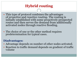 Hybrid routing
 This type of protocol combines the advantages
of proactive and reactive routing. The routing is
initially established with some proactively prospected
routes and then serves the demand from additionally
activated nodes through reactive flooding.
 The choice of one or the other method requires
predetermination for typical cases.
Diadvantages:
 Advantage depends on number of other nodes activated.
 Reaction to traffic demand depends on gradient of traffic
volume
 