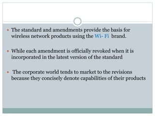  The standard and amendments provide the basis for
wireless network products using the Wi- Fi brand.
 While each amendment is officially revoked when it is
incorporated in the latest version of the standard
 The corporate world tends to market to the revisions
because they concisely denote capabilities of their products
 