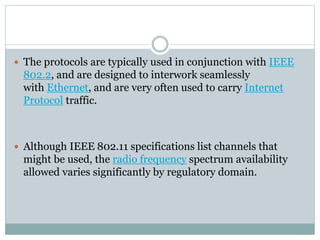  The protocols are typically used in conjunction with IEEE
802.2, and are designed to interwork seamlessly
with Ethernet, and are very often used to carry Internet
Protocol traffic.
 Although IEEE 802.11 specifications list channels that
might be used, the radio frequency spectrum availability
allowed varies significantly by regulatory domain.
 