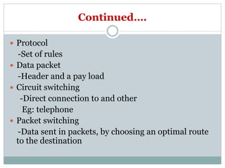 Continued….
 Protocol
-Set of rules
 Data packet
-Header and a pay load
 Circuit switching
-Direct connection to and other
Eg: telephone
 Packet switching
-Data sent in packets, by choosing an optimal route
to the destination
 