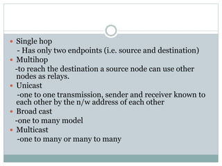  Single hop
- Has only two endpoints (i.e. source and destination)
 Multihop
-to reach the destination a source node can use other
nodes as relays.
 Unicast
-one to one transmission, sender and receiver known to
each other by the n/w address of each other
 Broad cast
-one to many model
 Multicast
-one to many or many to many
 