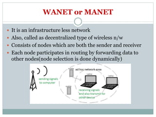 WANET or MANET
 It is an infrastructure less network
 Also, called as decentralized type of wireless n/w
 Consists of nodes which are both the sender and receiver
 Each node participates in routing by forwarding data to
other nodes(node selection is done dynamically)
 