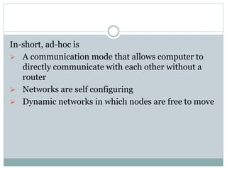 In-short, ad-hoc is
 A communication mode that allows computer to
directly communicate with each other without a
router
 Networks are self configuring
 Dynamic networks in which nodes are free to move
 