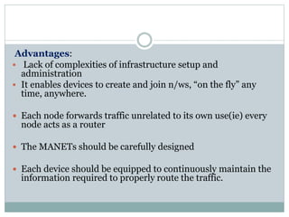 Advantages:
 Lack of complexities of infrastructure setup and
administration
 It enables devices to create and join n/ws, “on the fly” any
time, anywhere.
 Each node forwards traffic unrelated to its own use(ie) every
node acts as a router
 The MANETs should be carefully designed
 Each device should be equipped to continuously maintain the
information required to properly route the traffic.
 