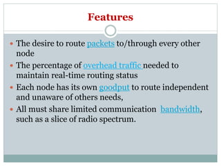 Features
 The desire to route packets to/through every other
node
 The percentage of overhead traffic needed to
maintain real-time routing status
 Each node has its own goodput to route independent
and unaware of others needs,
 All must share limited communication bandwidth,
such as a slice of radio spectrum.
 