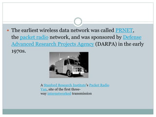  The earliest wireless data network was called PRNET,
the packet radio network, and was sponsored by Defense
Advanced Research Projects Agency (DARPA) in the early
1970s.
A Stanford Research Institute's Packet Radio
Van, site of the first three-
way internetworked transmission
 