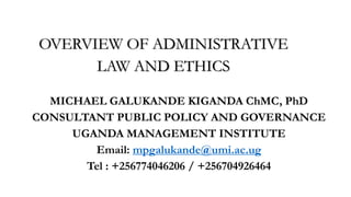 OVERVIEW OF ADMINISTRATIVE
LAW AND ETHICS
MICHAEL GALUKANDE KIGANDA ChMC, PhD
CONSULTANT PUBLIC POLICY AND GOVERNANCE
UGANDA MANAGEMENT INSTITUTE
Email: mpgalukande@umi.ac.ug
Tel : +256774046206 / +256704926464
 