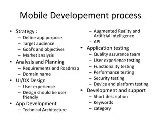 Mobile Developement process
• Strategy :
– Define app purpose
– Target audience
– Goal’s and objectives
– Market analysis
• Analysis and Planning
– Requirements and Roadmap
– Domain name
• UI/DX Design
– User experience
– Design should be user
friendly
• App Development
– Technical Architecture
– Augmented Reality and
Artificial Intelligence
– API
• Application testing
– Quality assurance team
– User experience testing
– Functionality testing
– Performance testing
– Security testing
– Device and platform testing
• Development and support
– Short description
– Keywords
– category
 
