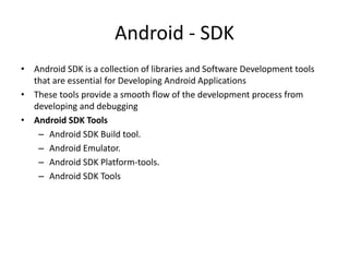Android - SDK
• Android SDK is a collection of libraries and Software Development tools
that are essential for Developing Android Applications
• These tools provide a smooth flow of the development process from
developing and debugging
• Android SDK Tools
– Android SDK Build tool.
– Android Emulator.
– Android SDK Platform-tools.
– Android SDK Tools
 