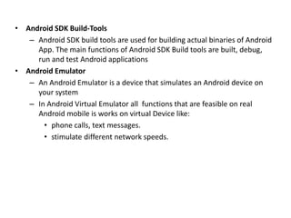 • Android SDK Build-Tools
– Android SDK build tools are used for building actual binaries of Android
App. The main functions of Android SDK Build tools are built, debug,
run and test Android applications
• Android Emulator
– An Android Emulator is a device that simulates an Android device on
your system
– In Android Virtual Emulator all functions that are feasible on real
Android mobile is works on virtual Device like:
• phone calls, text messages.
• stimulate different network speeds.
 