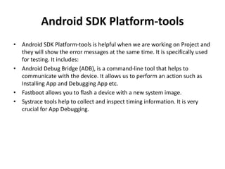 Android SDK Platform-tools
• Android SDK Platform-tools is helpful when we are working on Project and
they will show the error messages at the same time. It is specifically used
for testing. It includes:
• Android Debug Bridge (ADB), is a command-line tool that helps to
communicate with the device. It allows us to perform an action such as
Installing App and Debugging App etc.
• Fastboot allows you to flash a device with a new system image.
• Systrace tools help to collect and inspect timing information. It is very
crucial for App Debugging.
 