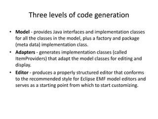 Three levels of code generation
• Model - provides Java interfaces and implementation classes
for all the classes in the model, plus a factory and package
(meta data) implementation class.
• Adapters - generates implementation classes (called
ItemProviders) that adapt the model classes for editing and
display.
• Editor - produces a properly structured editor that conforms
to the recommended style for Eclipse EMF model editors and
serves as a starting point from which to start customizing.
 