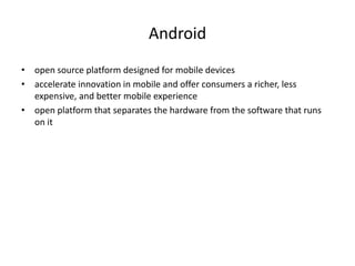 Android
• open source platform designed for mobile devices
• accelerate innovation in mobile and offer consumers a richer, less
expensive, and better mobile experience
• open platform that separates the hardware from the software that runs
on it
 