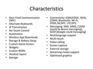 Characteristics
• Near Field Communication
(NFC)
• Alternate Keyboards
• IR Transmission
• No-Touch Control
• Automation
• Wireless App Downloads
• Storage & Battery Swap
• Custom Home Screen
• Widgets
• Custom ROMs
• Headset layout
• Storage
• Connectivity: GSM/EDGE, IDEN,
CDMA, Bluetooth, WI-FI,
EDGE,3G,NFC, LTE,GPS.
• Messaging: SMS, MMS, C2DM
(could to device messaging),
GCM (Google could messaging)
• Multilanguage support
• Multi-touch
• Video calling
• Screen capture
• External storage
• Streaming media support
• Optimized graphics
 
