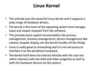 Linux Kernel
• The android uses the powerful Linux kernel and it supports a
wide range of hardware drivers.
• The kernel is the heart of the operating system that manages
input and output requests from the software.
• This provides basic system functionalities like process
management, memory management, device management like
camera, keypad, display, etc the kernel handles all the things.
• Linux is really good at networking and it is not necessary to
interface it to the peripheral hardware.
• The kernel itself does not interact directly with the user but
rather interacts with the shell and other programs as well as
with the hardware devices on the system.
 