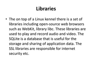 Libraries
• The on top of a Linux kennel there is a set of
libraries including open-source web browsers
such as WebKit, library libc. These libraries are
used to play and record audio and video. The
SQLite is a database that is useful for the
storage and sharing of application data. The
SSL libraries are responsible for internet
security etc.
 