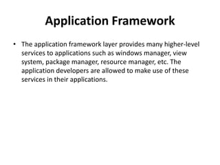 Application Framework
• The application framework layer provides many higher-level
services to applications such as windows manager, view
system, package manager, resource manager, etc. The
application developers are allowed to make use of these
services in their applications.
 