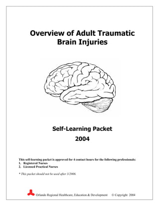 Overview of Adult Traumatic
                Brain Injuries




                          Self-Learning Packet
                                            2004


This self-learning packet is approved for 4 contact hours for the following professionals:
1. Registered Nurses
2. Licensed Practical Nurses

* This packet should not be used after 3/2006.




             Orlando Regional Healthcare, Education & Development       Copyright 2004
 