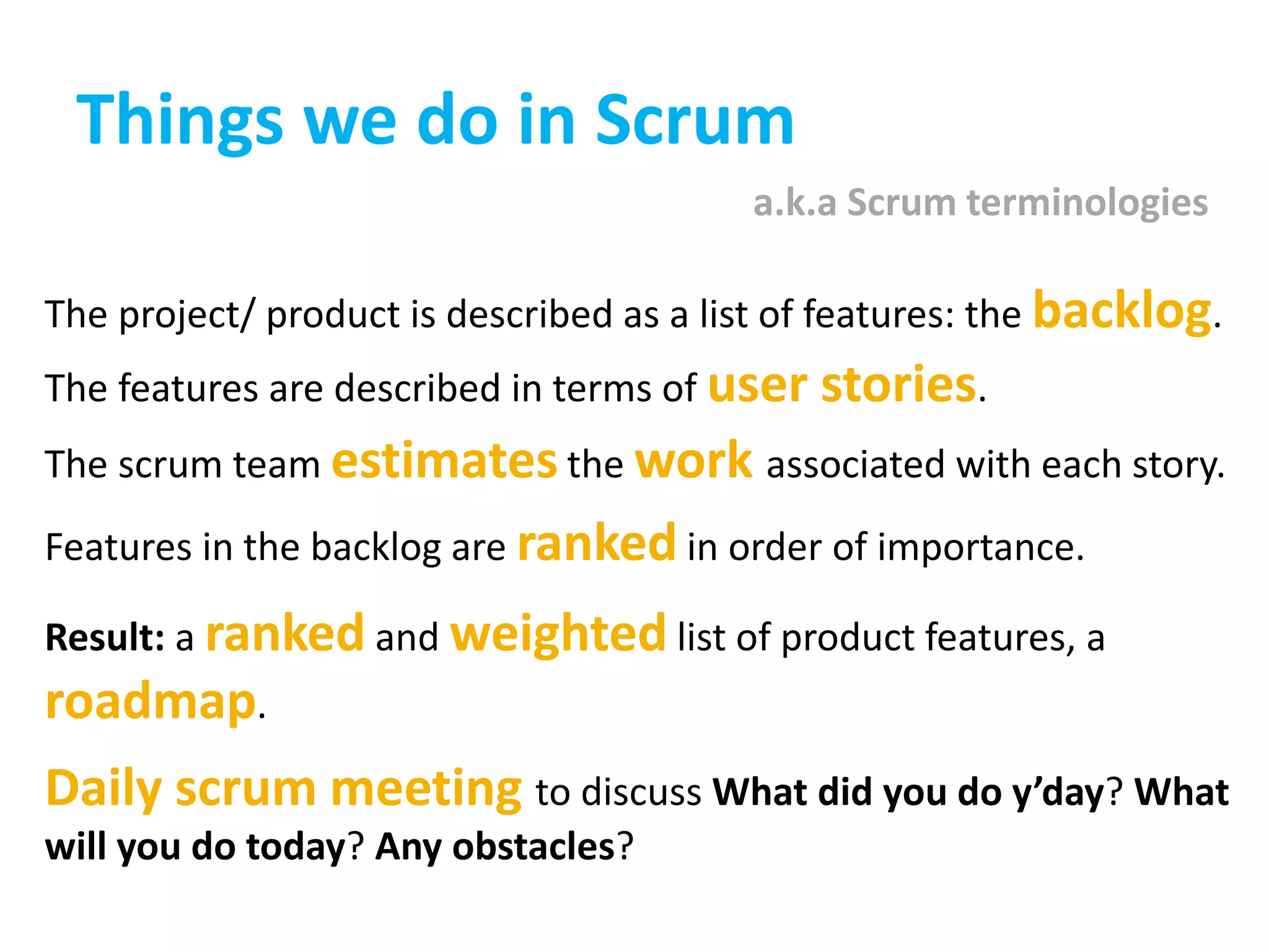 Things we do in Scrum
The project/ product is described as a list of features: the backlog.
The features are described in terms of user stories.
The scrum team estimates the work associated with each story.
Features in the backlog are ranked in order of importance.
Result: a ranked and weighted list of product features, a
roadmap.
Daily scrum meeting to discuss What did you do y’day? What
will you do today? Any obstacles?
a.k.a Scrum terminologies
 