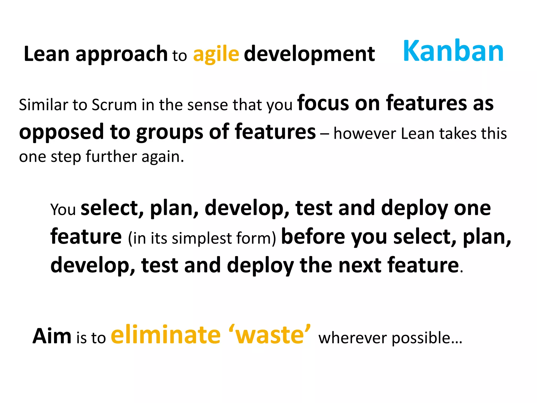 KanbanLean approach to agile development
Similar to Scrum in the sense that you focus on features as
opposed to groups of features – however Lean takes this
one step further again.
You select, plan, develop, test and deploy one
feature (in its simplest form) before you select, plan,
develop, test and deploy the next feature.
Aim is to eliminate ‘waste’ wherever possible…
 